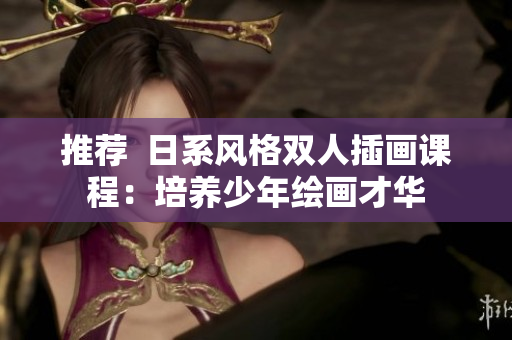 推荐  日系风格双人插画课程：培养少年绘画才华