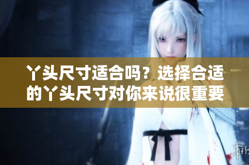 丫头尺寸适合吗？选择合适的丫头尺寸对你来说很重要