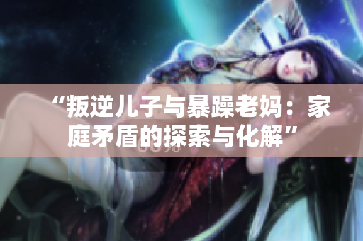 “叛逆儿子与暴躁老妈：家庭矛盾的探索与化解”