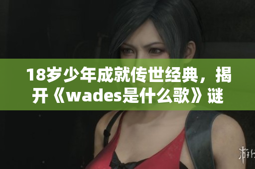 18岁少年成就传世经典，揭开《wades是什么歌》谜底