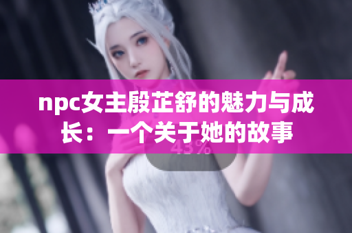 npc女主殷芷舒的魅力与成长：一个关于她的故事