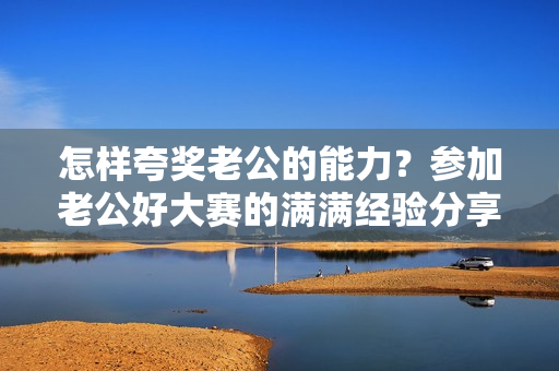 怎样夸奖老公的能力？参加老公好大赛的满满经验分享