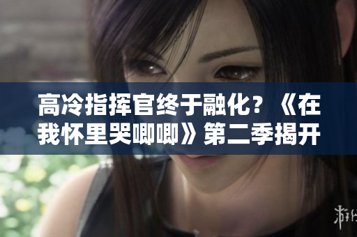 高冷指挥官终于融化？《在我怀里哭唧唧》第二季揭开他的心扉