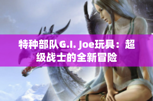 特种部队G.I. Joe玩具：超级战士的全新冒险