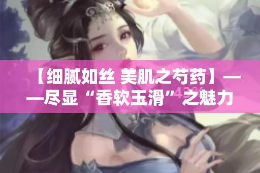 【细腻如丝 美肌之芍药】——尽显“香软玉滑”之魅力