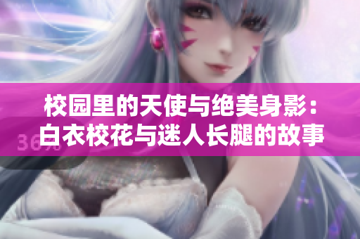 校园里的天使与绝美身影：白衣校花与迷人长腿的故事-全文免费读
