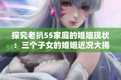 探究老扒55家庭的婚姻现状：三个子女的婚姻近况大揭秘