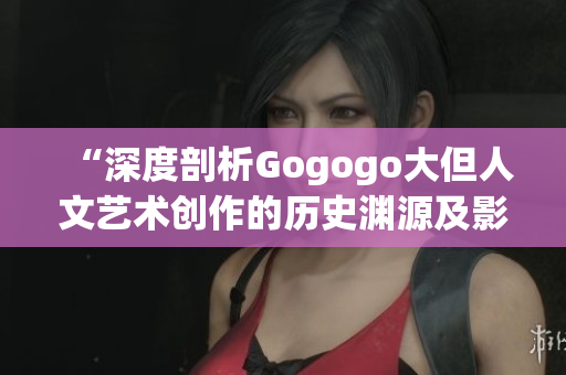 “深度剖析Gogogo大但人文艺术创作的历史渊源及影响力”