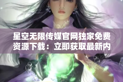 星空无限传媒官网独家免费资源下载：立即获取最新内容享受无限乐趣
