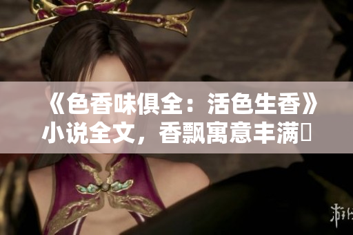 《色香味俱全：活色生香》小说全文，香飘寓意丰满調味！