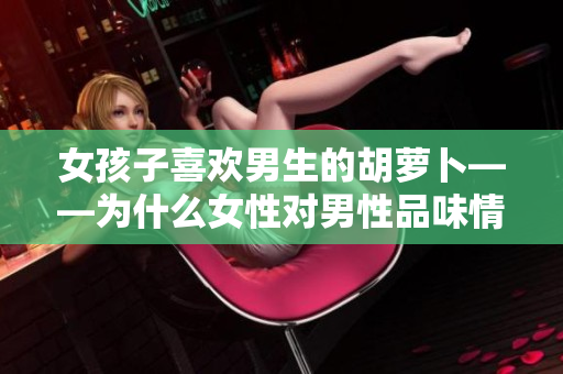 女孩子喜欢男生的胡萝卜——为什么女性对男性品味情有独钟