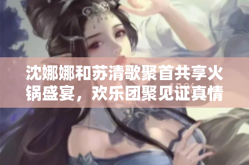 沈娜娜和苏清歌聚首共享火锅盛宴，欢乐团聚见证真情