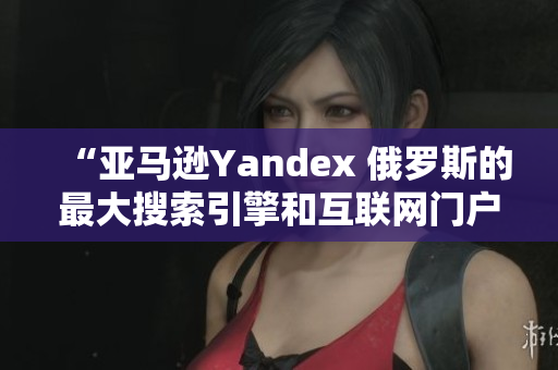 “亚马逊Yandex 俄罗斯的最大搜索引擎和互联网门户”