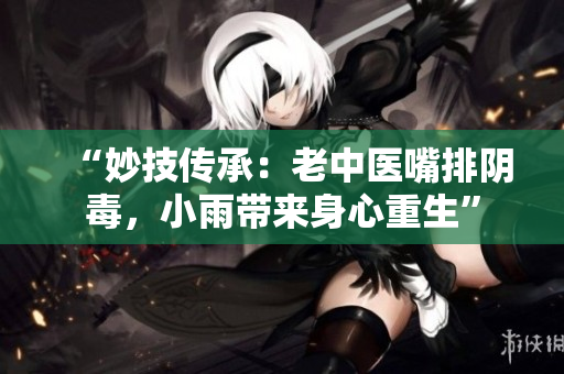 “妙技传承：老中医嘴排阴毒，小雨带来身心重生”
