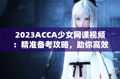 2023ACCA少女网课视频：精准备考攻略，助你高效学习！