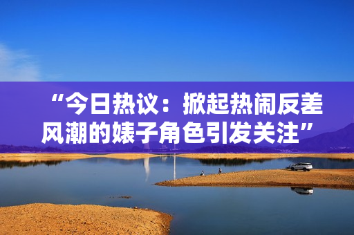 “今日热议：掀起热闹反差风潮的婊子角色引发关注”