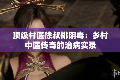 顶级村医徐叔排阴毒：乡村中医传奇的治病实录