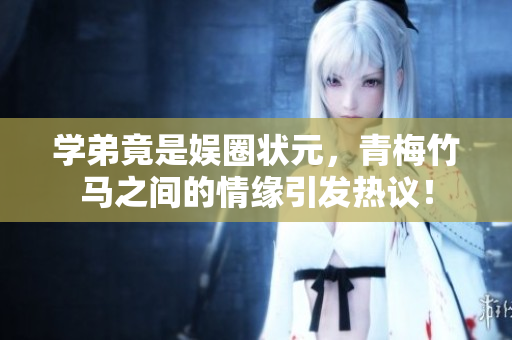 学弟竟是娱圈状元，青梅竹马之间的情缘引发热议！