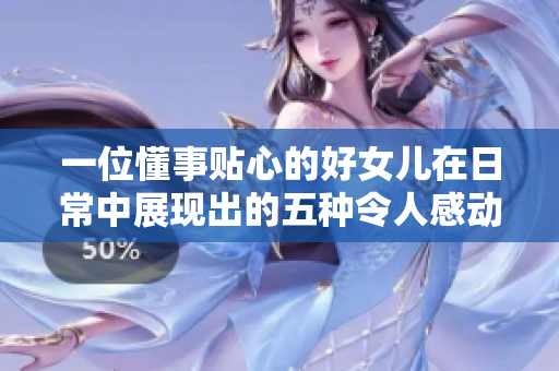 一位懂事贴心的好女儿在日常中展现出的五种令人感动的举止
