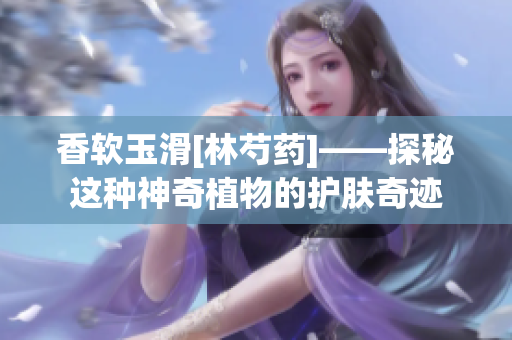 香软玉滑[林芍药]——探秘这种神奇植物的护肤奇迹