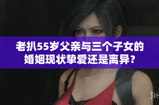 老扒55岁父亲与三个子女的婚姻现状挚爱还是离异？