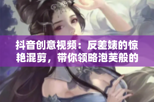 抖音创意视频：反差婊的惊艳混剪，带你领略泡芙般的娱乐魅力