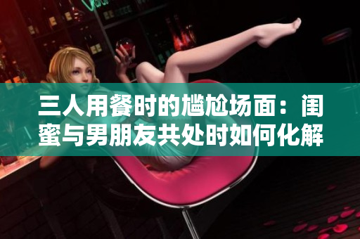 三人用餐时的尴尬场面：闺蜜与男朋友共处时如何化解尴尬？