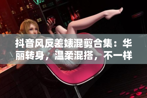 抖音风反差婊混剪合集：华丽转身，温柔混搭，不一样的泡芙世界