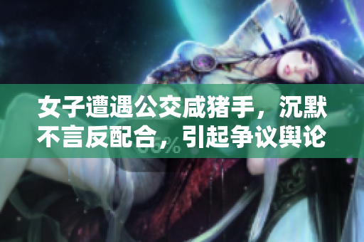 女子遭遇公交咸猪手，沉默不言反配合，引起争议舆论热议