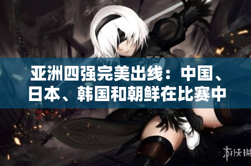 亚洲四强完美出线：中国、日本、韩国和朝鲜在比赛中脱颖而出