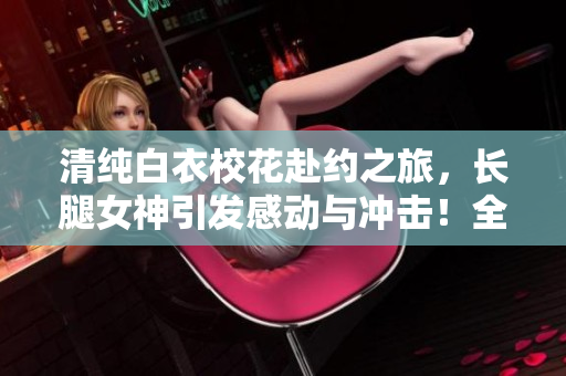 清纯白衣校花赴约之旅，长腿女神引发感动与冲击！全文免费阅读