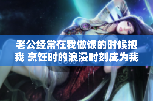 老公经常在我做饭的时候抱我 烹饪时的浪漫时刻成为我们的美好回忆