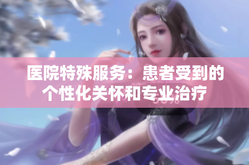医院特殊服务：患者受到的个性化关怀和专业治疗