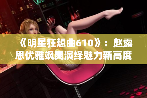 《明星狂想曲610》：赵露思优雅飒爽演绎魅力新高度