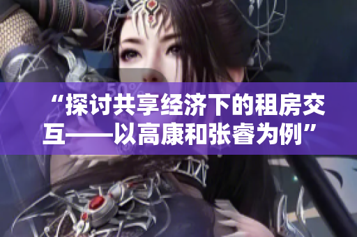 “探讨共享经济下的租房交互——以高康和张睿为例”