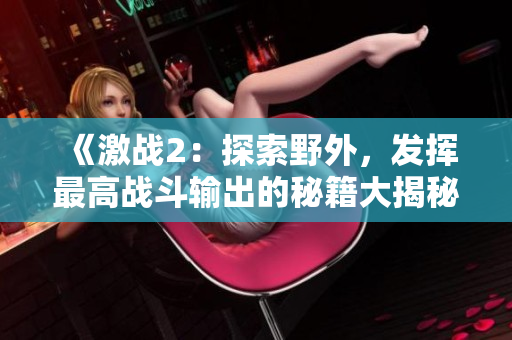 《激战2：探索野外，发挥最高战斗输出的秘籍大揭秘》