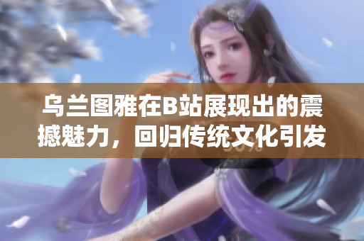 乌兰图雅在B站展现出的震撼魅力，回归传统文化引发关注