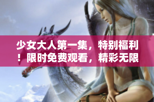 少女大人第一集，特别福利！限时免费观看，精彩无限！