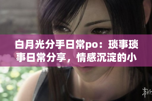 白月光分手日常po：琐事琐事日常分享，情感沉淀的小站
