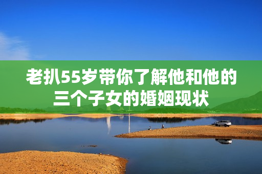 老扒55岁带你了解他和他的三个子女的婚姻现状