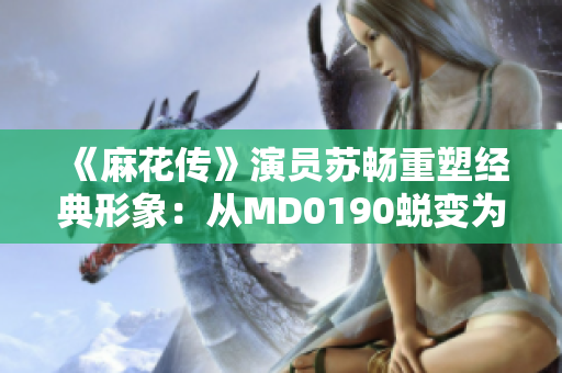 《麻花传》演员苏畅重塑经典形象：从MD0190蜕变为新风貌