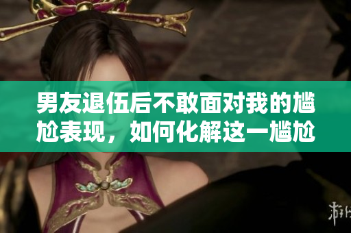 男友退伍后不敢面对我的尴尬表现，如何化解这一尴尬？