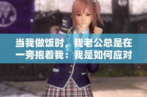 当我做饭时，我老公总是在一旁抱着我：我是如何应对的