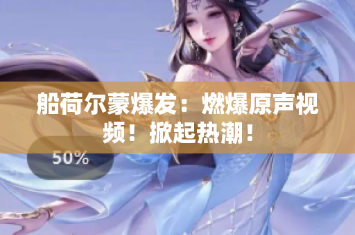 船荷尔蒙爆发：燃爆原声视频！掀起热潮！