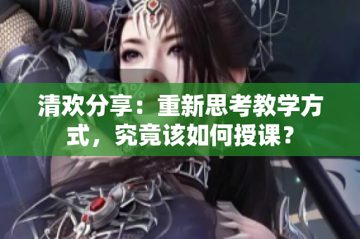清欢分享：重新思考教学方式，究竟该如何授课？