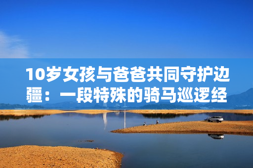 10岁女孩与爸爸共同守护边疆：一段特殊的骑马巡逻经历
