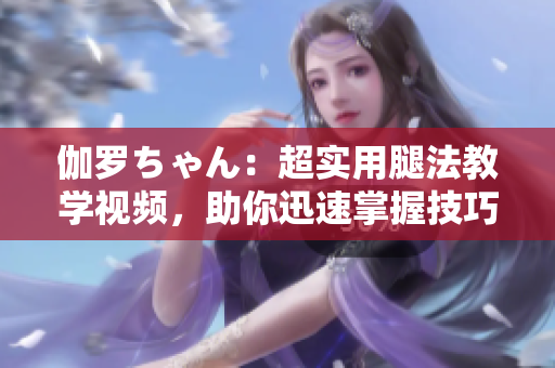 伽罗ちゃん：超实用腿法教学视频，助你迅速掌握技巧！