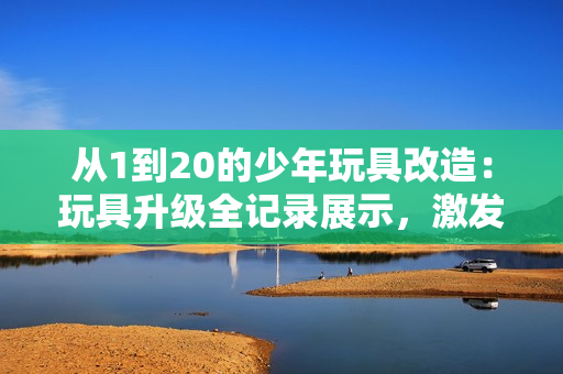 从1到20的少年玩具改造：玩具升级全记录展示，激发创意和想象力