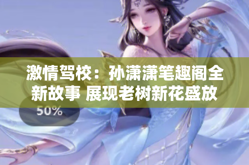 激情驾校：孙潇潇笔趣阁全新故事 展现老树新花盛放般情感