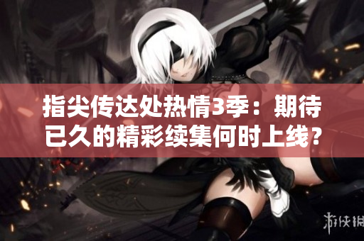 指尖传达处热情3季：期待已久的精彩续集何时上线？
